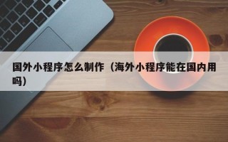 宜阳国外小程序怎么制作（海外小程序能在国内用吗）